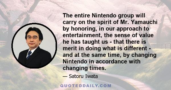 The entire Nintendo group will carry on the spirit of Mr. Yamauchi by honoring, in our approach to entertainment, the sense of value he has taught us - that there is merit in doing what is different - and at the same