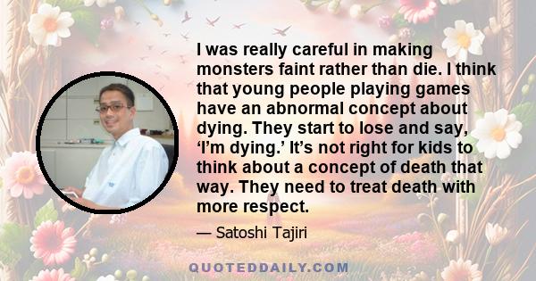 I was really careful in making monsters faint rather than die. I think that young people playing games have an abnormal concept about dying. They start to lose and say, ‘I’m dying.’ It’s not right for kids to think