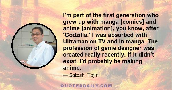 I'm part of the first generation who grew up with manga [comics] and anime [animation], you know, after 'Godzilla.' I was absorbed with Ultraman on TV and in manga. The profession of game designer was created really