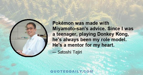 Pokémon was made with Miyamoto-san's advice. Since I was a teenager, playing Donkey Kong, he's always been my role model. He's a mentor for my heart.