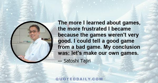 The more I learned about games, the more frustrated I became because the games weren't very good. I could tell a good game from a bad game. My conclusion was: let's make our own games.