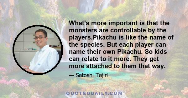 What's more important is that the monsters are controllable by the players.Pikachu is like the name of the species. But each player can name their own Pikachu. So kids can relate to it more. They get more attached to