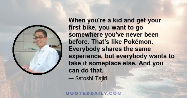 When you're a kid and get your first bike, you want to go somewhere you've never been before. That's like Pokémon. Everybody shares the same experience, but everybody wants to take it someplace else. And you can do that.