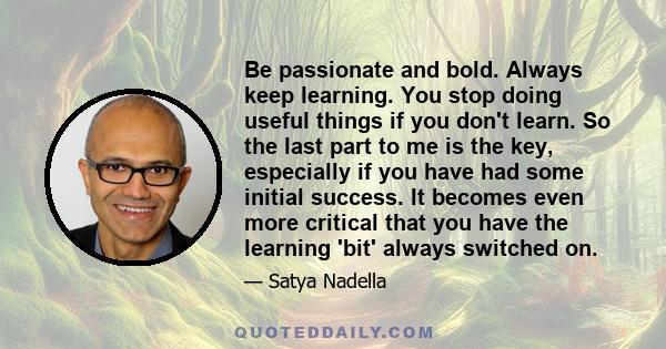 Be passionate and bold. Always keep learning. You stop doing useful things if you don't learn. So the last part to me is the key, especially if you have had some initial success. It becomes even more critical that you