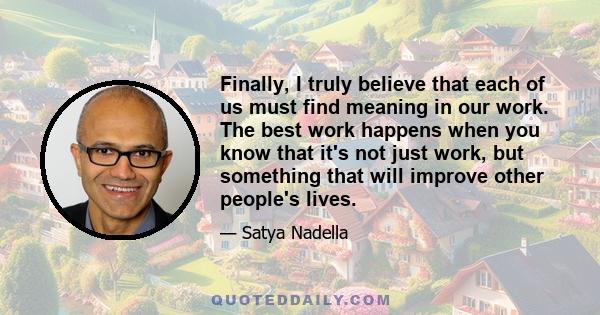 Finally, I truly believe that each of us must find meaning in our work. The best work happens when you know that it's not just work, but something that will improve other people's lives.