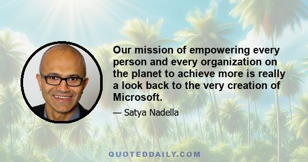 Our mission of empowering every person and every organization on the planet to achieve more is really a look back to the very creation of Microsoft.