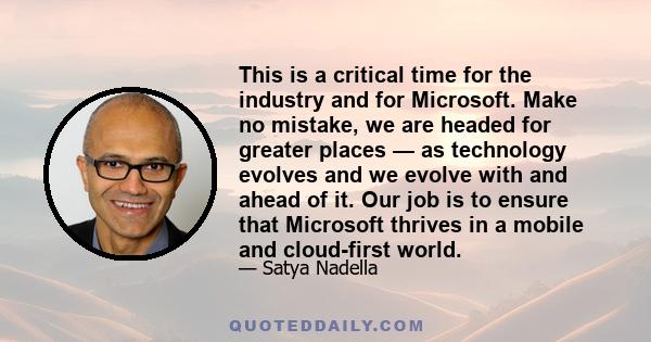 This is a critical time for the industry and for Microsoft. Make no mistake, we are headed for greater places — as technology evolves and we evolve with and ahead of it. Our job is to ensure that Microsoft thrives in a