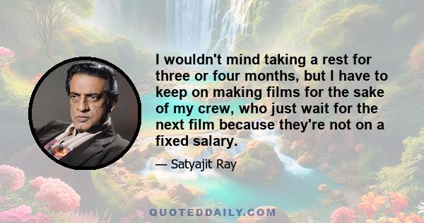 I wouldn't mind taking a rest for three or four months, but I have to keep on making films for the sake of my crew, who just wait for the next film because they're not on a fixed salary.