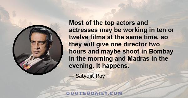 Most of the top actors and actresses may be working in ten or twelve films at the same time, so they will give one director two hours and maybe shoot in Bombay in the morning and Madras in the evening. It happens.