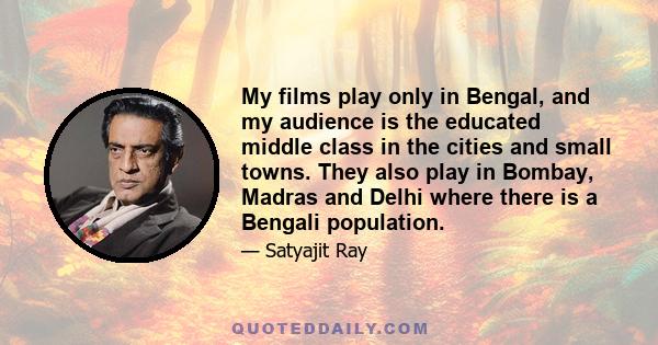 My films play only in Bengal, and my audience is the educated middle class in the cities and small towns. They also play in Bombay, Madras and Delhi where there is a Bengali population.