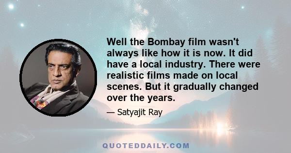 Well the Bombay film wasn't always like how it is now. It did have a local industry. There were realistic films made on local scenes. But it gradually changed over the years.