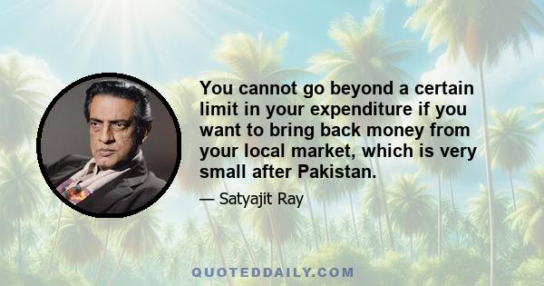 You cannot go beyond a certain limit in your expenditure if you want to bring back money from your local market, which is very small after Pakistan.