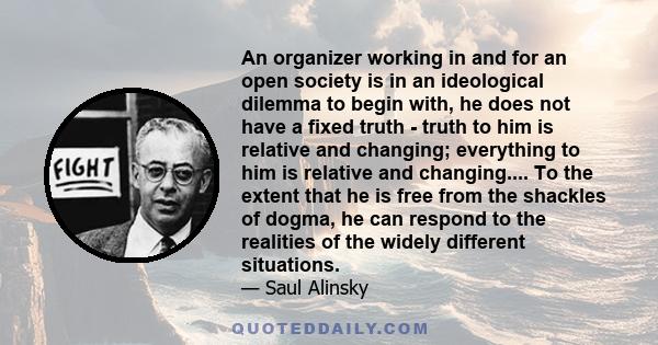 An organizer working in and for an open society is in an ideological dilemma to begin with, he does not have a fixed truth - truth to him is relative and changing; everything to him is relative and changing.... To the