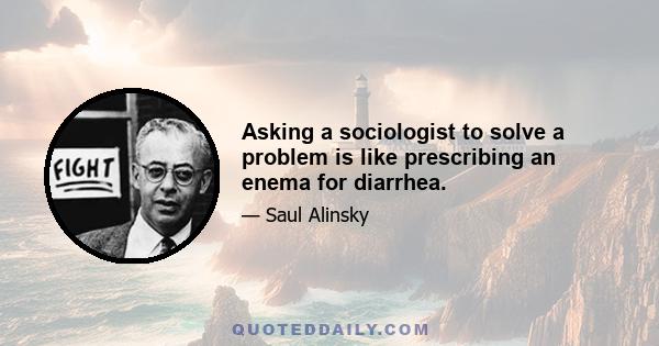 Asking a sociologist to solve a problem is like prescribing an enema for diarrhea.