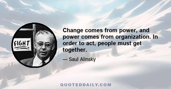 Change comes from power, and power comes from organization. In order to act, people must get together.