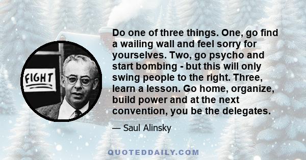 Do one of three things. One, go find a wailing wall and feel sorry for yourselves. Two, go psycho and start bombing - but this will only swing people to the right. Three, learn a lesson. Go home, organize, build power