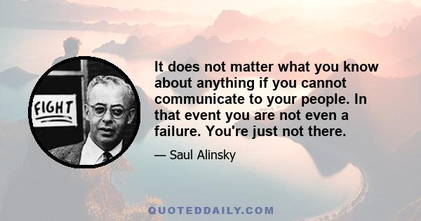 It does not matter what you know about anything if you cannot communicate to your people. In that event you are not even a failure. You're just not there.