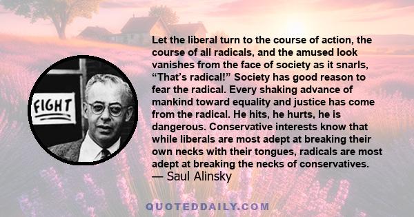 Let the liberal turn to the course of action, the course of all radicals, and the amused look vanishes from the face of society as it snarls, “That’s radical!” Society has good reason to fear the radical. Every shaking