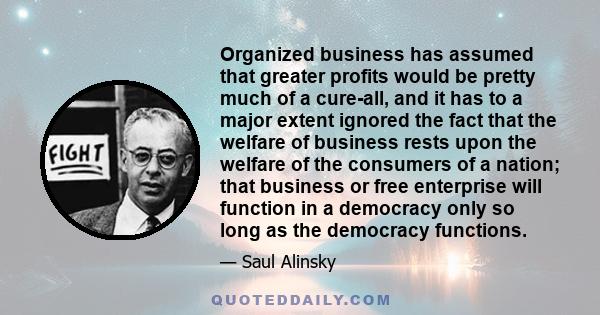 Organized business has assumed that greater profits would be pretty much of a cure-all, and it has to a major extent ignored the fact that the welfare of business rests upon the welfare of the consumers of a nation;