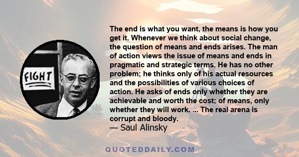 The end is what you want, the means is how you get it. Whenever we think about social change, the question of means and ends arises. The man of action views the issue of means and ends in pragmatic and strategic terms.