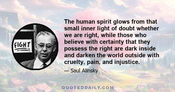 The human spirit glows from that small inner light of doubt whether we are right, while those who believe with certainty that they possess the right are dark inside and darken the world outside with cruelty, pain, and