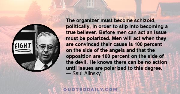 The organizer must become schizoid, politically, in order to slip into becoming a true believer. Before men can act an issue must be polarized. Men will act when they are convinced their cause is 100 percent on the side 