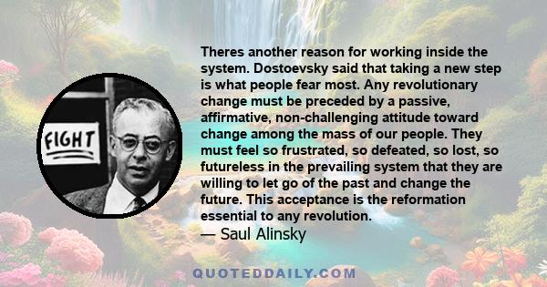 Theres another reason for working inside the system. Dostoevsky said that taking a new step is what people fear most. Any revolutionary change must be preceded by a passive, affirmative, non-challenging attitude toward