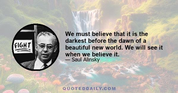 We must believe that it is the darkest before the dawn of a beautiful new world. We will see it when we believe it.