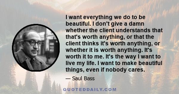 I want everything we do to be beautiful. I don't give a damn whether the client understands that that's worth anything, or that the client thinks it's worth anything, or whether it is worth anything. It's worth it to