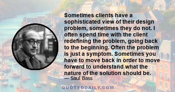 Sometimes clients have a sophisticated view of their design problem, sometimes they do not. I often spend time with the client redefining the problem, going back to the beginning. Often the problem is just a symptom.