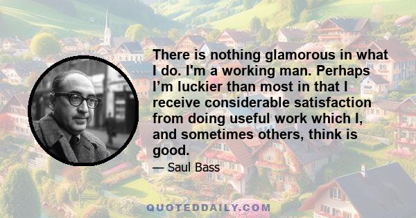 There is nothing glamorous in what I do. I'm a working man. Perhaps I’m luckier than most in that I receive considerable satisfaction from doing useful work which I, and sometimes others, think is good.