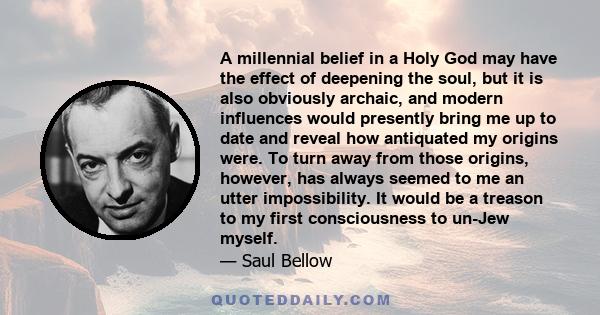 A millennial belief in a Holy God may have the effect of deepening the soul, but it is also obviously archaic, and modern influences would presently bring me up to date and reveal how antiquated my origins were. To turn 