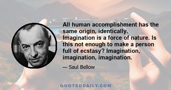 All human accomplishment has the same origin, identically. Imagination is a force of nature. Is this not enough to make a person full of ecstasy? Imagination, imagination, imagination.