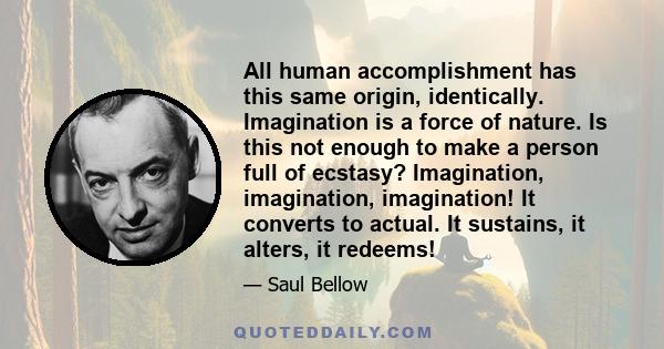 All human accomplishment has this same origin, identically. Imagination is a force of nature. Is this not enough to make a person full of ecstasy? Imagination, imagination, imagination! It converts to actual. It