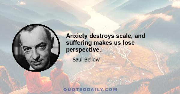 Anxiety destroys scale, and suffering makes us lose perspective.