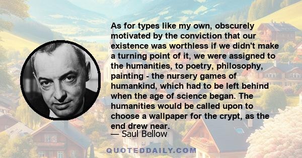 As for types like my own, obscurely motivated by the conviction that our existence was worthless if we didn't make a turning point of it, we were assigned to the humanities, to poetry, philosophy, painting - the nursery 