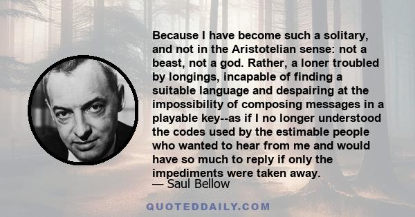 Because I have become such a solitary, and not in the Aristotelian sense: not a beast, not a god. Rather, a loner troubled by longings, incapable of finding a suitable language and despairing at the impossibility of