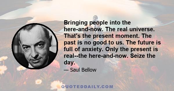 Bringing people into the here-and-now. The real universe. That's the present moment. The past is no good to us. The future is full of anxiety. Only the present is real--the here-and-now. Seize the day.