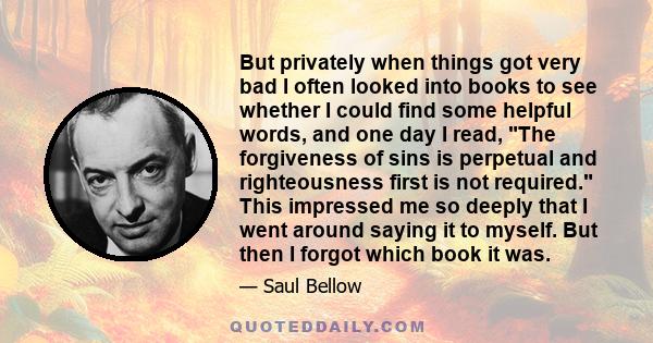 But privately when things got very bad I often looked into books to see whether I could find some helpful words, and one day I read, The forgiveness of sins is perpetual and righteousness first is not required. This