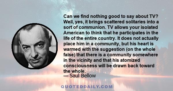 Can we find nothing good to say about TV? Well, yes, it brings scattered solitaries into a sort of communion. TV allows your isolated American to think that he participates in the life of the entire country. It does not 