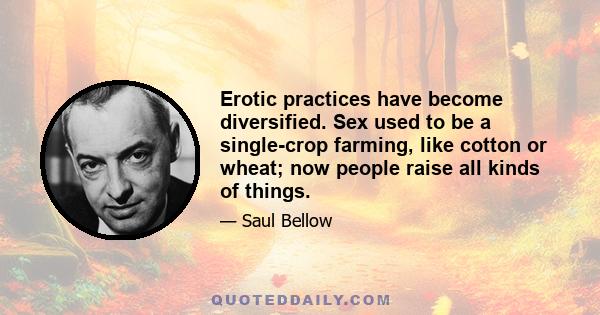 Erotic practices have become diversified. Sex used to be a single-crop farming, like cotton or wheat; now people raise all kinds of things.