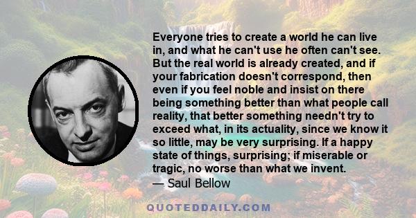 Everyone tries to create a world he can live in, and what he can't use he often can't see. But the real world is already created, and if your fabrication doesn't correspond, then even if you feel noble and insist on