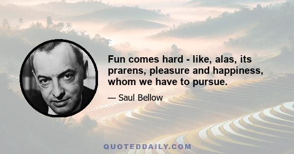 Fun comes hard - like, alas, its prarens, pleasure and happiness, whom we have to pursue.