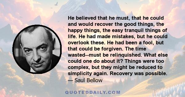 He believed that he must, that he could and would recover the good things, the happy things, the easy tranquil things of life. He had made mistakes, but he could overlook these. He had been a fool, but that could be