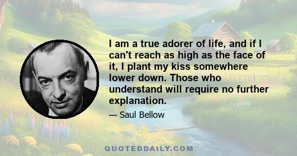 I am a true adorer of life, and if I can't reach as high as the face of it, I plant my kiss somewhere lower down. Those who understand will require no further explanation.