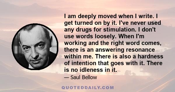 I am deeply moved when I write. I get turned on by it. I've never used any drugs for stimulation. I don't use words loosely. When I'm working and the right word comes, there is an answering resonance within me. There is 