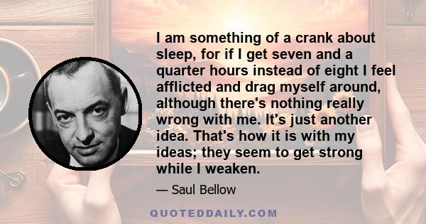 I am something of a crank about sleep, for if I get seven and a quarter hours instead of eight I feel afflicted and drag myself around, although there's nothing really wrong with me. It's just another idea. That's how