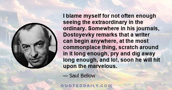 I blame myself for not often enough seeing the extraordinary in the ordinary. Somewhere in his journals, Dostoyevky remarks that a writer can begin anywhere, at the most commonplace thing, scratch around in it long