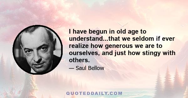 I have begun in old age to understand...that we seldom if ever realize how generous we are to ourselves, and just how stingy with others.