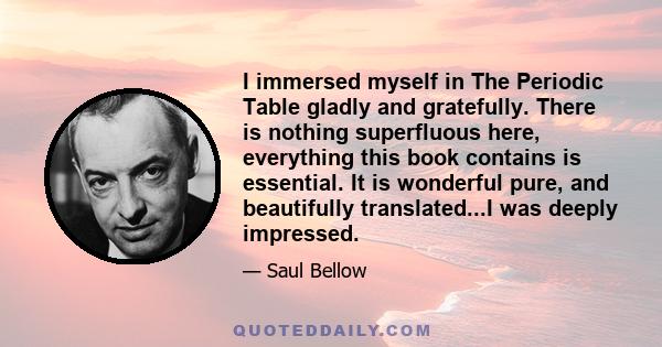 I immersed myself in The Periodic Table gladly and gratefully. There is nothing superfluous here, everything this book contains is essential. It is wonderful pure, and beautifully translated...I was deeply impressed.